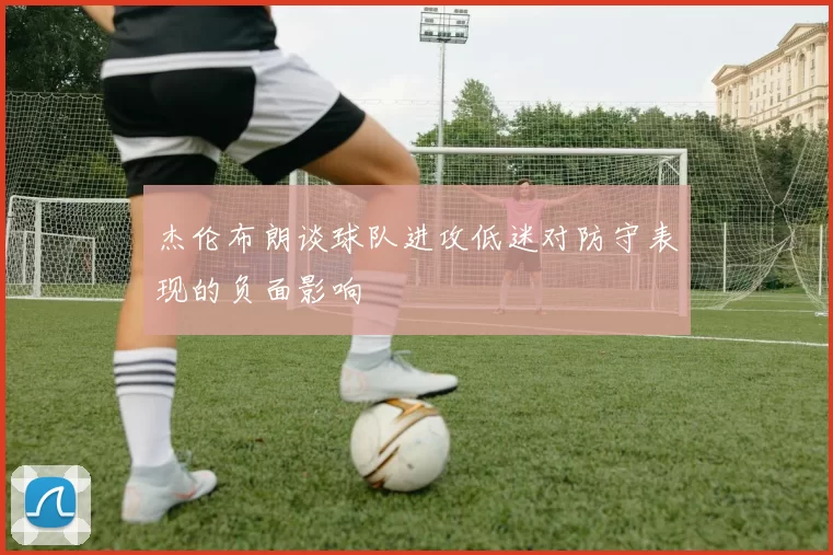 杰伦布朗谈球队进攻低迷对防守表现的负面影响