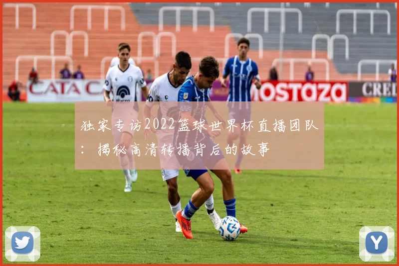 独家专访2022篮球世界杯直播团队：揭秘高清转播背后的故事