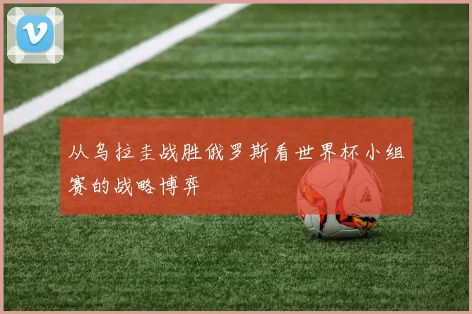 从乌拉圭战胜俄罗斯看世界杯小组赛的战略博弈