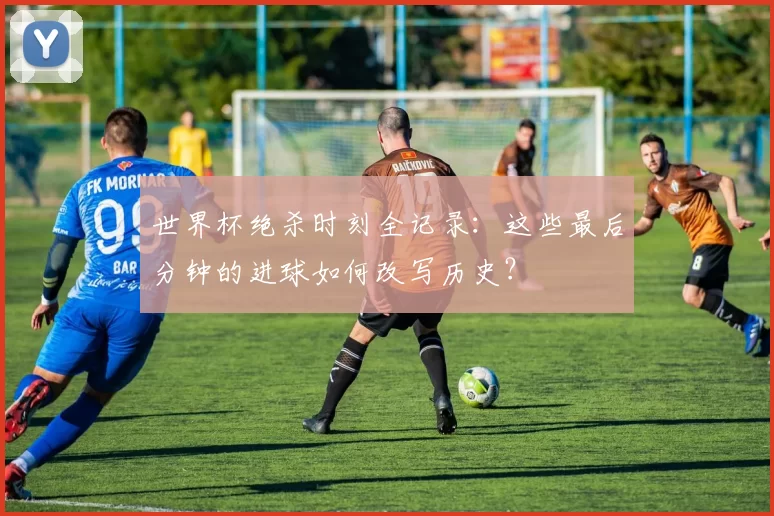世界杯绝杀时刻全记录:这些最后分钟的进球如何改写历史?