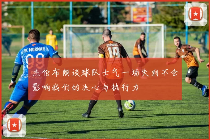 杰伦布朗谈球队士气一场失利不会影响我们的决心与执行力
