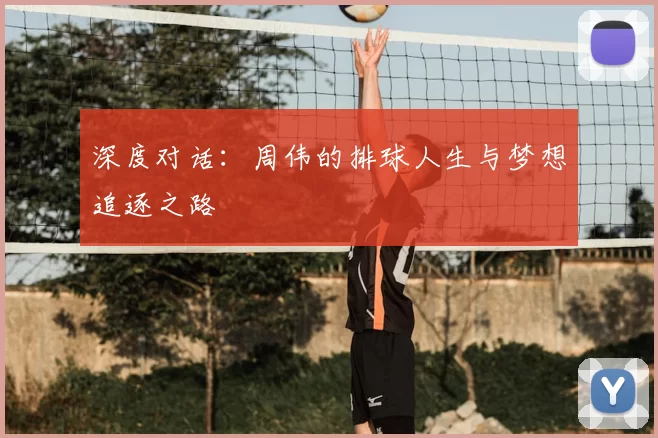 深度对话:周伟的排球人生与梦想追逐之路
