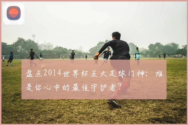 盘点2014世界杯五大足球门神:谁是你心中的最佳守护者?