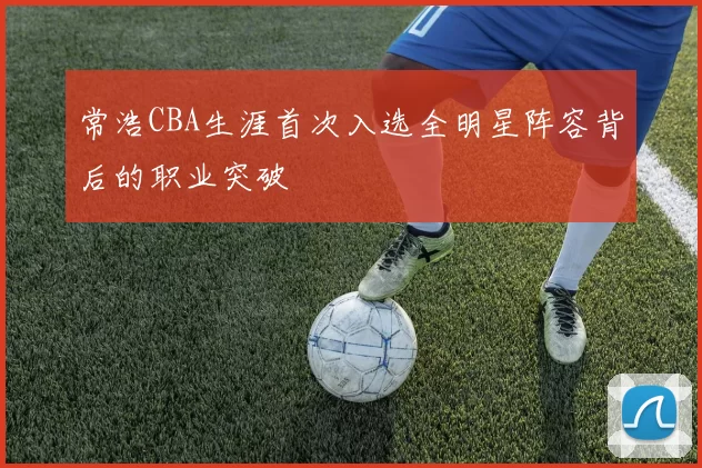 常浩CBA生涯首次入选全明星阵容背后的职业突破