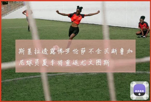 斯基拉透露佛罗伦萨不会买断鲁加尼球员夏季将重返尤文图斯