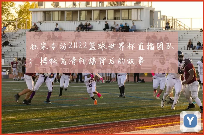 独家专访2022篮球世界杯直播团队:揭秘高清转播背后的故事