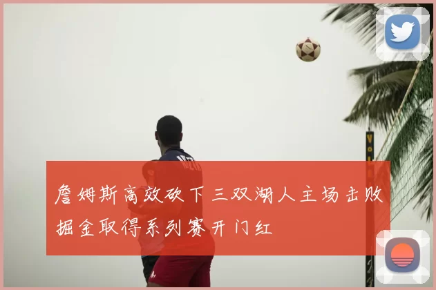 詹姆斯高效砍下三双湖人主场击败掘金取得系列赛开门红