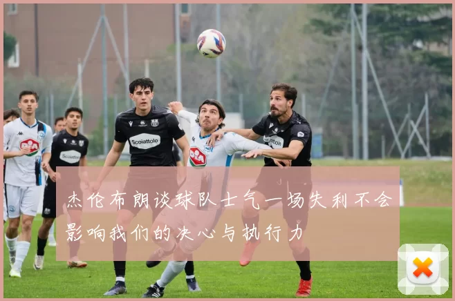 杰伦布朗谈球队士气一场失利不会影响我们的决心与执行力
