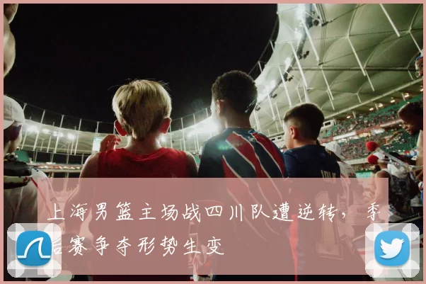 上海男篮主场战四川队遭逆转，季后赛争夺形势生变