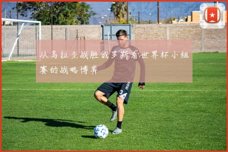 从乌拉圭战胜俄罗斯看世界杯小组赛的战略博弈