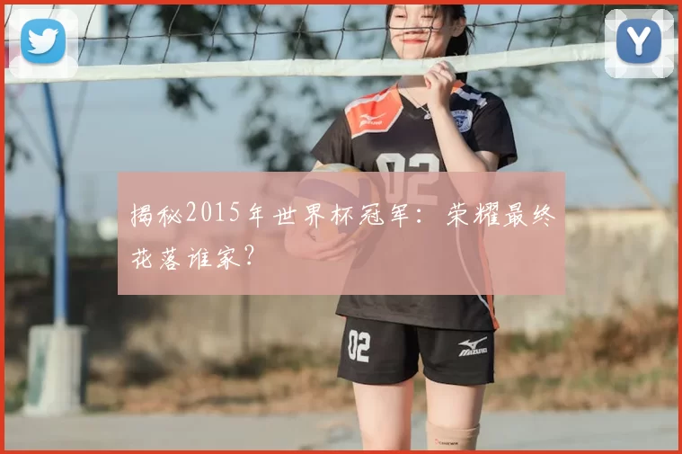 揭秘2015年世界杯冠军：荣耀最终花落谁家？