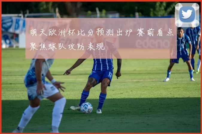 明天欧洲杯比分预测出炉 赛前看点聚焦球队攻防表现