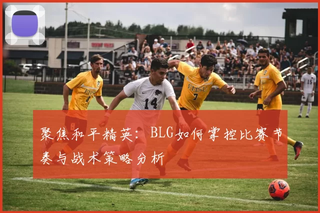 聚焦和平精英:BLG如何掌控比赛节奏与战术策略分析