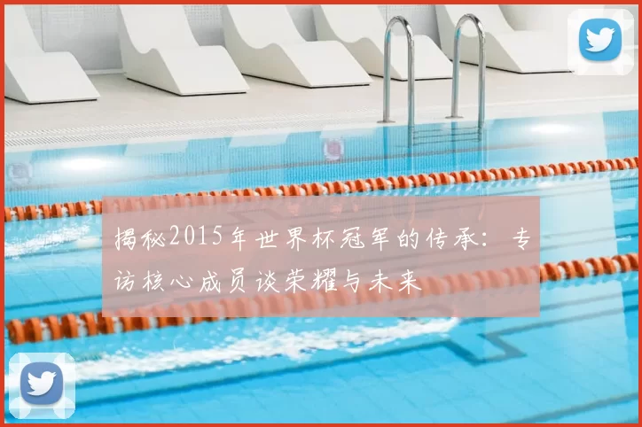 揭秘2015年世界杯冠军的传承:专访核心成员谈荣耀与未来