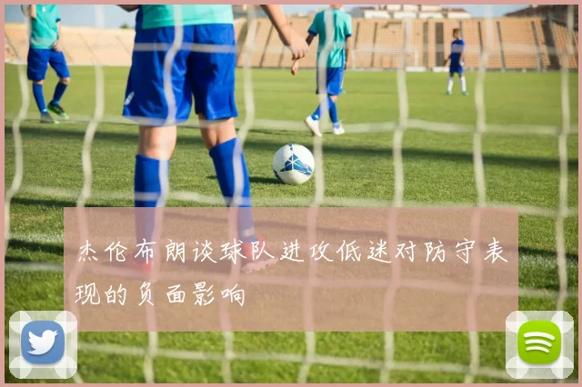 杰伦布朗谈球队进攻低迷对防守表现的负面影响