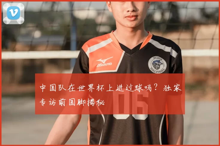 中国队在世界杯上进过球吗？独家专访前国脚揭秘
