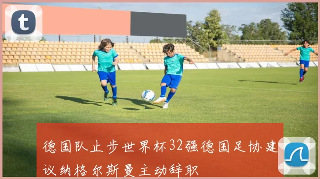 德国队止步世界杯32强德国足协建议纳格尔斯曼主动辞职