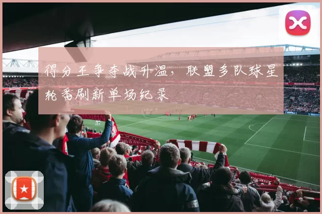 得分王争夺战升温，联盟多队球星轮番刷新单场纪录