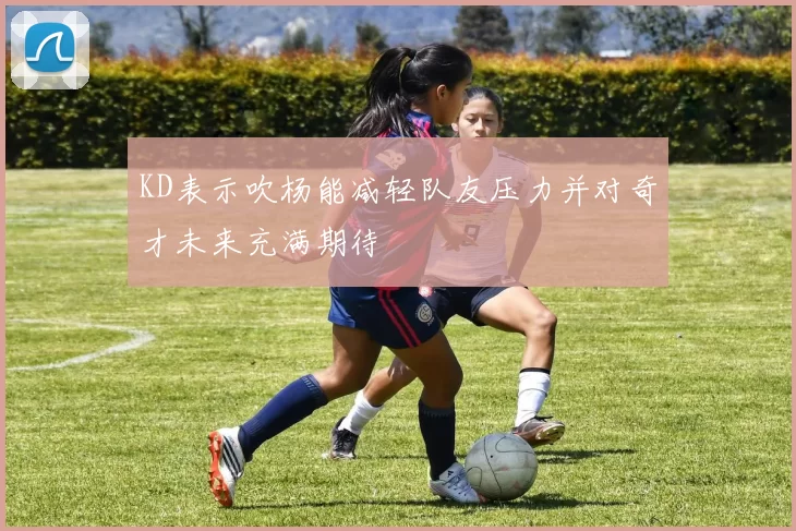 KD表示吹杨能减轻队友压力并对奇才未来充满期待