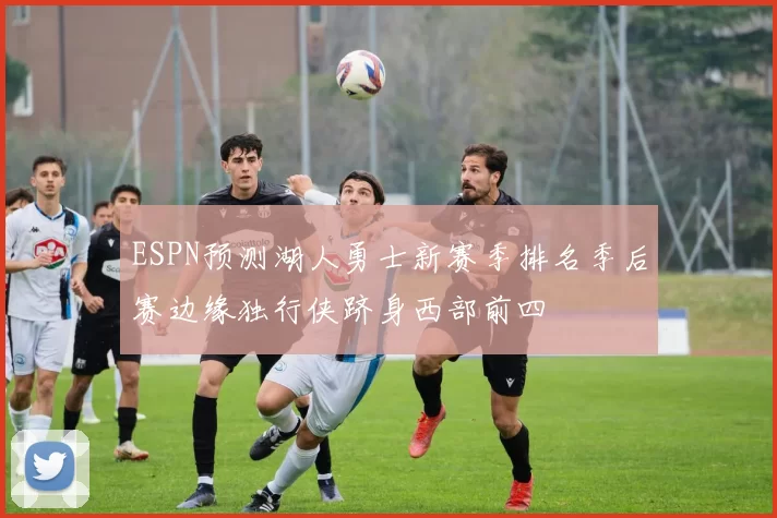 ESPN预测湖人勇士新赛季排名季后赛边缘独行侠跻身西部前四