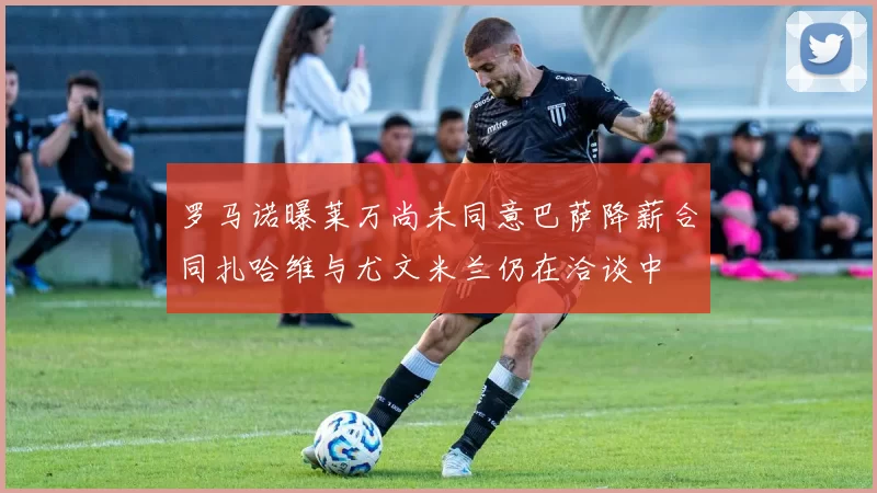 罗马诺曝莱万尚未同意巴萨降薪合同扎哈维与尤文米兰仍在洽谈中
