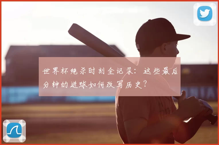 世界杯绝杀时刻全记录：这些最后分钟的进球如何改写历史？