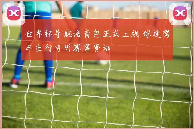 世界杯导航语音包正式上线 球迷驾车出行可听赛事资讯