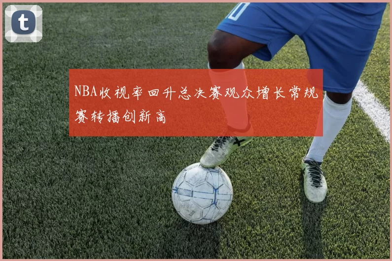 NBA收视率回升总决赛观众增长常规赛转播创新高