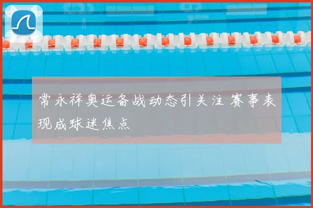 常永祥奥运备战动态引关注 赛事表现成球迷焦点