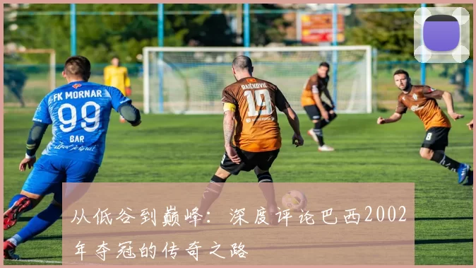 从低谷到巅峰:深度评论巴西2002年夺冠的传奇之路