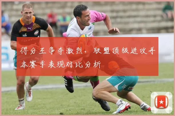 得分王争夺激烈,联盟顶级进攻手本赛季表现对比分析