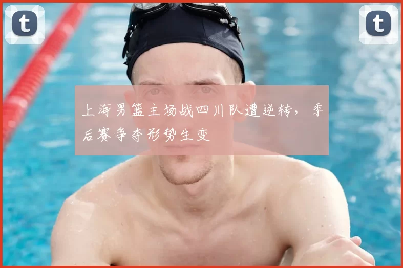 上海男篮主场战四川队遭逆转,季后赛争夺形势生变