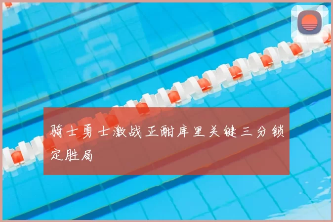 骑士勇士激战正酣库里关键三分锁定胜局