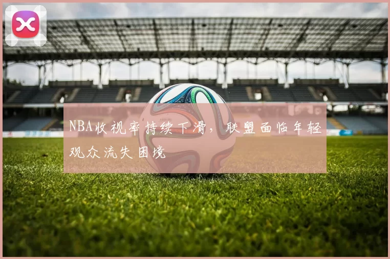 NBA收视率持续下滑,联盟面临年轻观众流失困境