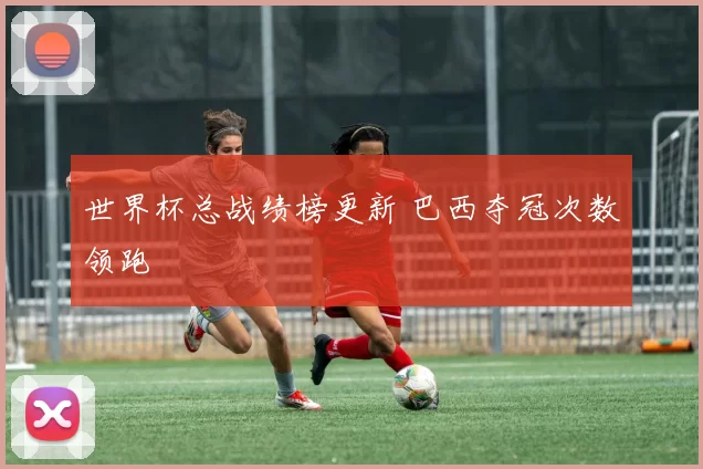 世界杯总战绩榜更新 巴西夺冠次数领跑