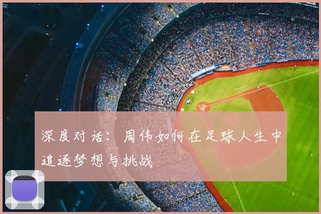 深度对话:周伟如何在足球人生中追逐梦想与挑战