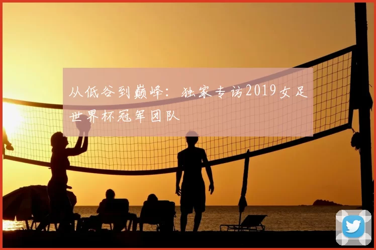 从低谷到巅峰:独家专访2019女足世界杯冠军团队