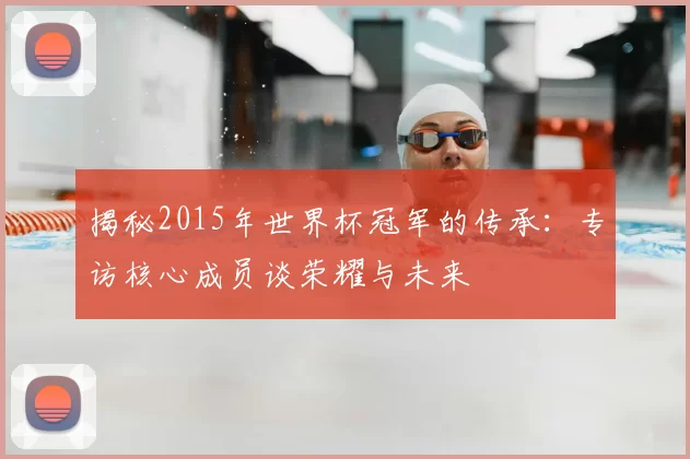 揭秘2015年世界杯冠军的传承:专访核心成员谈荣耀与未来