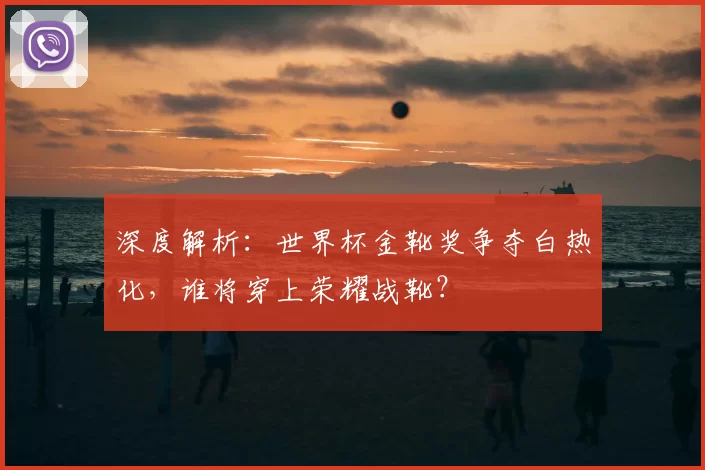 深度解析:世界杯金靴奖争夺白热化,谁将穿上荣耀战靴?