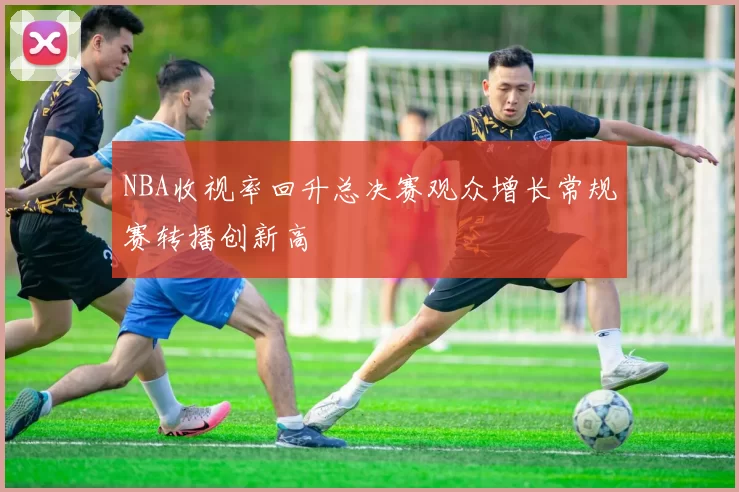 NBA收视率回升总决赛观众增长常规赛转播创新高