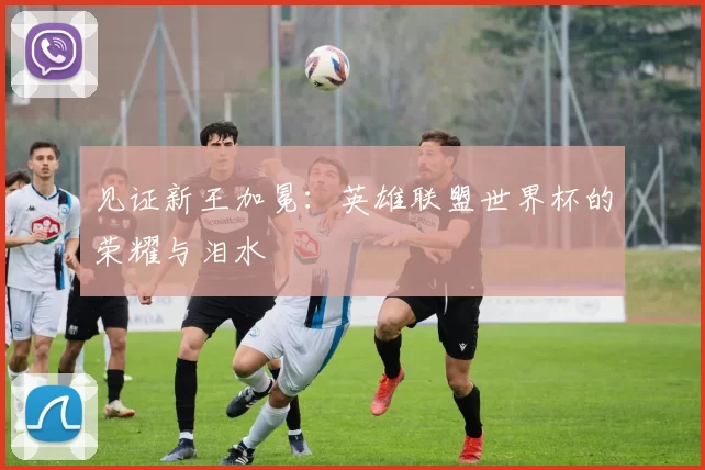 见证新王加冕:英雄联盟世界杯的荣耀与泪水