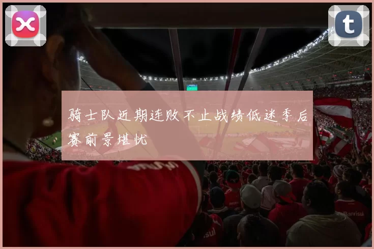 骑士队近期连败不止战绩低迷季后赛前景堪忧