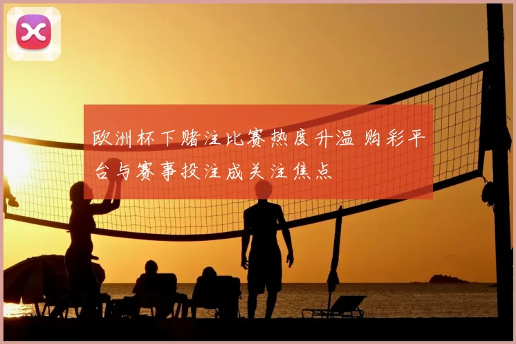 欧洲杯下赌注比赛热度升温 购彩平台与赛事投注成关注焦点