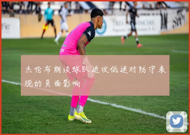 杰伦布朗谈球队进攻低迷对防守表现的负面影响