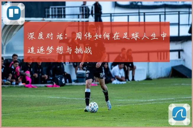 深度对话:周伟如何在足球人生中追逐梦想与挑战