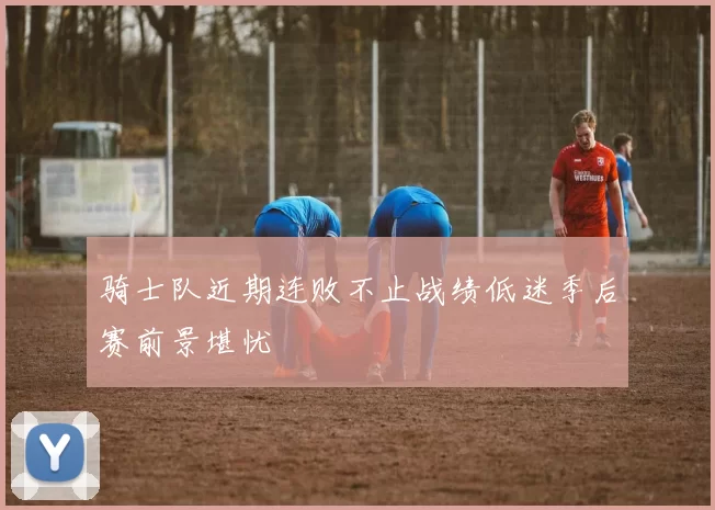 骑士队近期连败不止战绩低迷季后赛前景堪忧