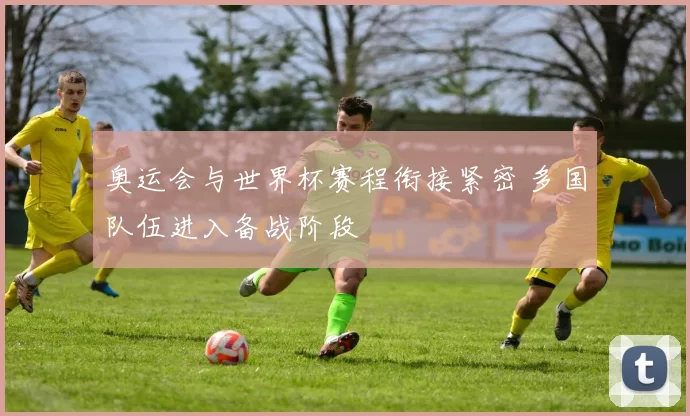 奥运会与世界杯赛程衔接紧密 多国队伍进入备战阶段
