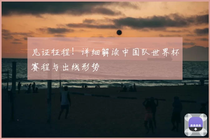 见证征程!详细解读中国队世界杯赛程与出线形势