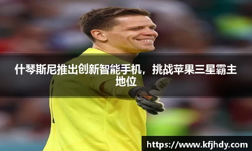 什琴斯尼推出创新智能手机，挑战苹果三星霸主地位