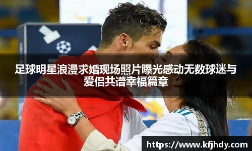 足球明星浪漫求婚现场照片曝光感动无数球迷与爱侣共谱幸福篇章